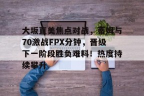 大坂直美焦点对战，蒂姆与70激战FPX分钟，晋级下一阶段胜负难料！热度持续攀升的简单介绍